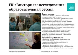 Москва, центрисследований.рф
ГК «Виктория»: исследования,
образовательная сессия
Задачи клиента:
— понимание проблем, с которыми сталкиваются сотрудники
цеха на рабочих местах;
— погружение в опыт сотрудников отделов цеха и производ-
ства с целью проектирования новых рабочих мест;
— исследование рабочего процесса “Фабрика - Магазин -
Цех” и выявление проблемных зон;
— разработка продуктов и сервисов с использованием мето-
дологии и инструментов сервис-дизайна совместно с сотруд-
никами отдела маркетинга, учебного, с привлечением техно-
логов и сотрудников отдела цеха, руководства;
— образовательная сессия с целью передачи методик
дизайн-мышления и инструментов сервис-дизайна;
— мастер-класс по визуализации с целью оптимизации
важной для сотрудников информации в визаульные и
доступные образы (правила поведения, нормы, инструкции).
Результатами работы стало:
— разработка прототипов новых продуктов для сети
магазинов “Виктория”;
— выявление и фиксирование проблемных точек
в рабочем процессе в цеха, фабрики;
— разработка прототипа рабочего места в цехе;
— понимание стилистки инструкций для сотрудников сети;
— обучение навыкам исследований, понимания клиентов.
#центр_исследований
 