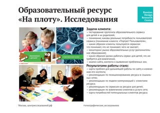 Москва, центрисследований.рф
Телекоммуникационная
компания c2free. Исследования
Задачи клиента:
— кто клиент (-ы) компании (понимание клиентов и их
потребностей: «Портрет Пользователя»);
— экспертиза по юзабилити (через тестирование и глубин-
ные интервью);
— каким образом, с какими целями и задачами клиенты
используют услуги компании;
— оптимальная модель оплаты (какие именно модели могут
быть и для кого);
— каким образом должна работать услугу для каждого
сегмента;
— мониторинг конкурентов и анализ сайта компании.
Результатами работы стало:
— составление клиентской модели;
— составление карты потребностей клиентов (каждого
из сегментов);
— выработка модели оплаты для каждого сегмента;
— экспертиза по юзабилити;
— карта проблем, с которыми сталкиваются клиенты сервиса;
— рекомендации по стратегии бренда и развитию сети;
— пользовательская карта подключений к сети c2free
(BluePrint);
— фокусные задачи по дальнейшей работе над сетью;
— рекомендации по сети “outdoor”.
#центр_исследований
 