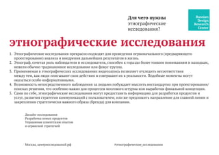 Дизайн-исследования
Разработка новых продуктов
Управление клиентским опытом
и сервисной стратегией
Москва, центрисследований.рф
этнографические исследования
1.	 Этнографические исследования прекрасно подходят для проведения первоначального (предваряющего
проектирование) анализа и внедрения дальнейших результатов в жизнь.
2.	 Этнограф, сочетая роль наблюдателя и исследователя, способен к гораздо более тонким пониманиям и находкам,
нежели обычно традиционное исследование или фокус-группа.
3.	 Применяемая в этнографических исследованиях видеозапись позволяет отследить несоответствия
между тем, как люди описывают свои действия и совершают их в реальности. Подобные моменты могут
оказаться особо информативными.
4.	 Возможность непосредственного наблюдения за людьми побуждает мыслить нестандартно при проектировании/
поисках решения, что особенно важно для процессов мозгового штурма или выработки финальной концепции.
5.	 Сами по себе, этнографические исследования могут предоставить информацию для разработки продуктов и
услуг, развития стратегии коммуникаций с пользователем; или же предложить направление для главной линии и
закрепления стратегически важного образа (бренда) для компании.
Для чего нужны
этнографические
исследования?
#этнографические_исследования
 