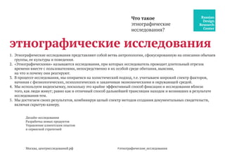 Москва, центрисследований.рф
1.	 Этнографические исследования представляют собой ветвь антропологии, сфокусированную на описании обычаев
группы, ее культуры и поведения.
2.	 «Этнографическими» называются исследования, при которых исследователь проводит длительный отрезок
времени вместе с пользователями, непосредственно в их особой среде обитания, выясняя,
на что и почему они реагируют.
3.	 В процессе исследования, мы опираемся на холистический подход, т.е. учитываем широкий спектр факторов,
начиная с физиологических, психологических и заканчивая экономическими и окружающей средой.
4.	 Мы используем видеосъемку, поскольку это крайне эффективный способ фиксации и исследования вблизи
того, как люди живут; равно как и отличный способ дальнейшей трансляции находок и возникших в результате
исследования тем.
5.	 Мы достигаем своих результатов, комбинируя целый спектр методов создания документальных свидетельств,
включая скрытую камеру.
Что такое
этнографические
исследования?
этнографические исследования
Дизайн-исследования
Разработка новых продуктов
Управление клиентским опытом
и сервисной стратегией
#этнографические_исследования
 