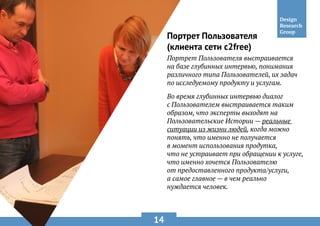 14
Портрет Пользователя
(клиента сети c2free)
Портрет Пользователя выстраивается
на базе глубинных интервью, понимания
различного типа Пользователей, их задач
по исследуемому продукту и услугам.
Во время глубинных интервью диалог
с Пользователем выстраивается таким
образом, что эксперты выходят на
Пользовательские Истории — реальные
ситуации из жизни людей, когда можно
понять, что именно не получается
в момент использования продутка,
что не устраивает при обращении к услуге,
что именно хочется Пользователю
от предоставленного продукта/услуги,
а самое главное — в чем реально
нуждается человек.
 