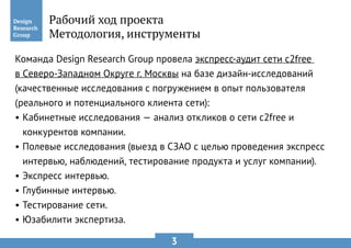 3
Команда Design Research Group провела экспресс-аудит сети c2free
в Северо-Западном Округе г. Москвы на базе дизайн-исследований
(качественные исследования с погружением в опыт пользователя
(реального и потенциального клиента сети):
•	Кабинетные исследования — анализ откликов о сети c2free и
конкурентов компании.
•	Полевые исследования (выезд в СЗАО с целью проведения экспресс
интервью, наблюдений, тестирование продукта и услуг компании).
•	Экспресс интервью.
•	Глубинные интервью.
•	Тестирование сети.
•	Юзабилити экспертиза.
Рабочий ход проекта
Методология, инструменты
 