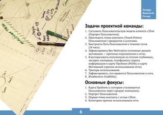 6
Задачи проектной команды:
Основные фокусы:
1.	 Составить Пользовательскую модель клиента c2free
(Портрет Пользователя).
2.	 Проследить точки контакта (Touch Points)
Пользователя с продуктом и услугами.
3.	 Выстроить Путь Пользователя в течение суток
(24 часа).
4.	 Зафиксировать Key Motivation (основные рычаги
мотивации — причины подключения к сети).
5.	 Кластеризовать полученную по итогам глубинных,
экспресс интервью, телефонного опроса
информацию в карту Проблем (PAINs) и карту
Мотиваций (причин использования сети).
6.	 Тригеры использования.
7.	 Зафиксировать, что нравится Пользователю в сети.
8.	 Юзабилити (Usability).
1.	 Карта Проблем (с которым сталкивается
Пользователь через продукт компании).
2.	 Портрет Пользователя.
3.	 Первая точка контакта с сетью c2free.
4.	 Категории причин использования сети.
 