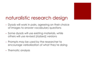 naturalistic research design
- Dyads will work in pairs, agreeing on their choice
  of images to answer vocabulary questions

- Some dyads will use existing materials, while
  others will use revised (stylized) versions

- Prompts may be used by the researcher to
  encourage verbalization of what they’re doing

- Thematic analysis
 