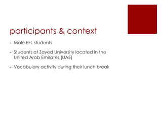 participants & context
- Male EFL students

- Students at Zayed University located in the
  United Arab Emirates (UAE)

- Vocabulary activity during their lunch break
 