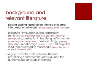 background and
relevant literature
- Extend existing research on the role of learner
  interpretation of visuals (Boling, Eccarius, Smith, Frick, 2004)
- Literature reviewed includes readings in:
  semiotics (von Engelhardt, 2002; Kress, 2004; Sless, 1986; Van
  Leeuwen, 2001), aesthetics in the design of instruction
  (Parrish, Wilson, & Dunlap, 2010); message design (Fleming,
  1987); document design (Schriver, 1996); and cognitive
  load theory related to multimedia (Mayer, Hegarty, S.
  Mayer, & Campbell, 2005)

- A gap currently exists between theories
  prescribing characteristics of visuals and the
  authentic use of visuals in learning
 