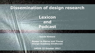 Dissemination of design research
Lexicon
and
Podcast
David Hamers
Reader in Places and Traces
Design Academy Eindhoven
DRIVE 25 October 2017
 