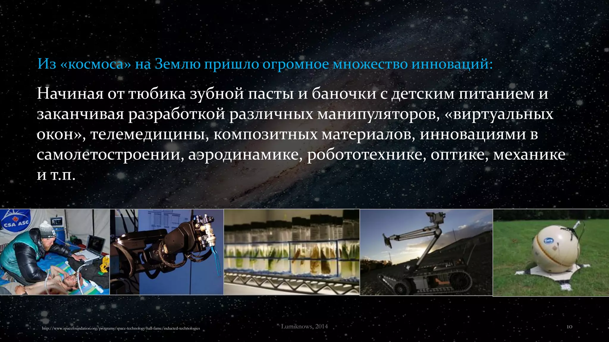 Начиная от тюбика зубной пасты и баночки с детским питанием и
заканчивая разработкой различных манипуляторов, «виртуальных
окон», телемедицины, композитных материалов, инновациями в
самолетостроении, аэродинамике, робототехнике, оптике, механике
и т.п.
Из «космоса» на Землю пришло огромное множество инноваций:
http://www.spacefoundation.org/programs/space-technology-hall-fame/inducted-technologies Lumiknows, 2014 10
 