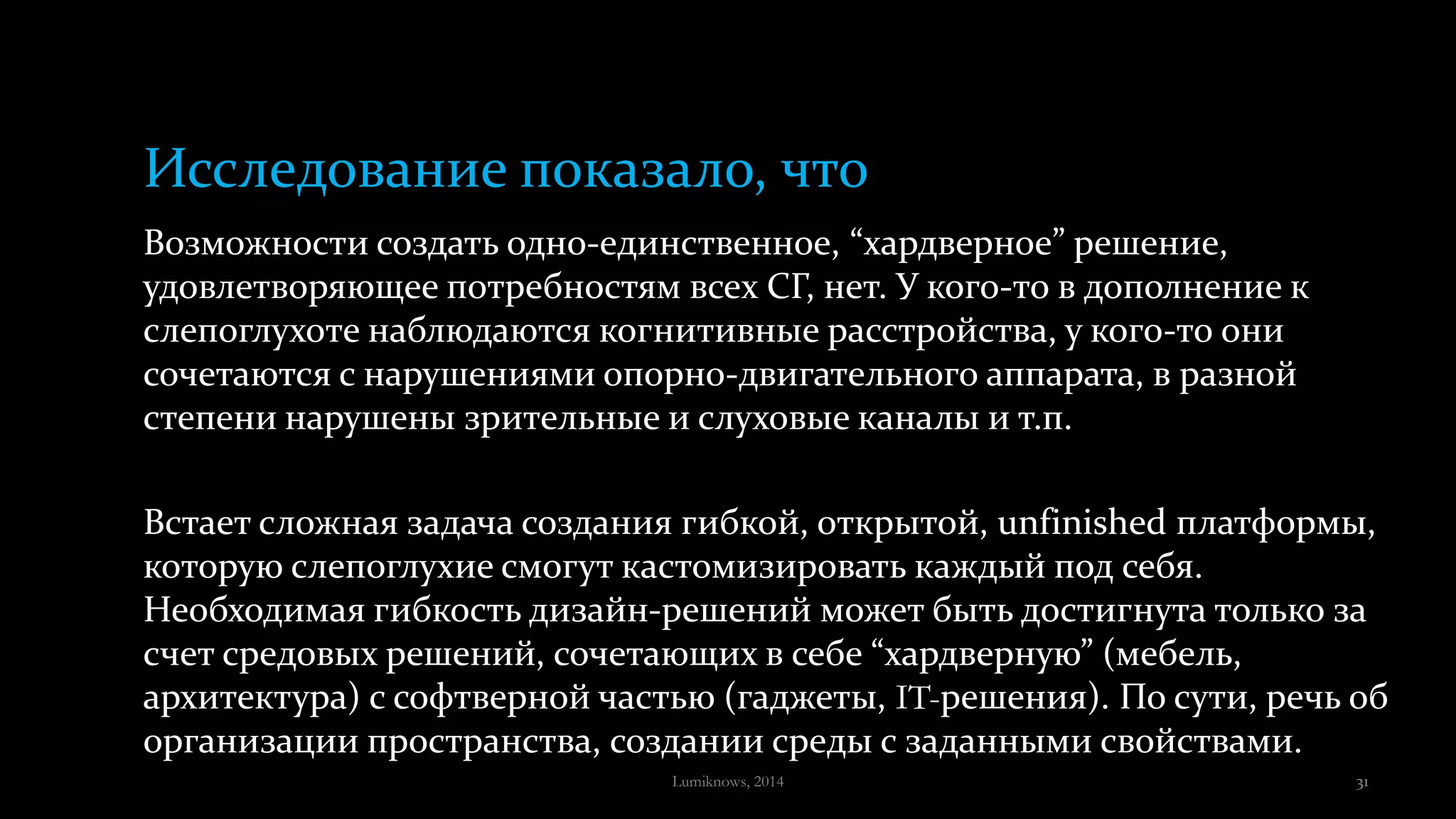 Исследование показало, что
Возможности создать одно-единственное, “хардверное” решение,
удовлетворяющее потребностям всех СГ, нет. У кого-то в дополнение к
слепоглухоте наблюдаются когнитивные расстройства, у кого-то они
сочетаются с нарушениями опорно-двигательного аппарата, в разной
степени нарушены зрительные и слуховые каналы и т.п.
Встает сложная задача создания гибкой, открытой, unfinished платформы,
которую слепоглухие смогут кастомизировать каждый под себя.
Необходимая гибкость дизайн-решений может быть достигнута только за
счет средовых решений, сочетающих в себе “хардверную” (мебель,
архитектура) с софтверной частью (гаджеты, IT-решения). По сути, речь об
организации пространства, создании среды с заданными свойствами.
Lumiknows, 2014 31
 
