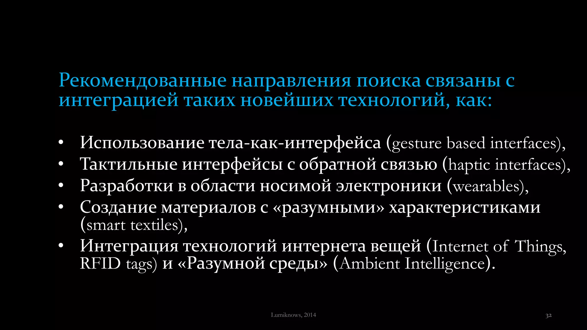 • Использование тела-как-интерфейса (gesture based interfaces),
• Тактильные интерфейсы с обратной связью (haptic interfaces),
• Разработки в области носимой электроники (wearables),
• Создание материалов с «разумными» характеристиками
(smart textiles),
• Интеграция технологий интернета вещей (Internet of Things,
RFID tags) и «Разумной среды» (Ambient Intelligence).
Рекомендованные направления поиска связаны с
интеграцией таких новейших технологий, как:
Lumiknows, 2014 32
 