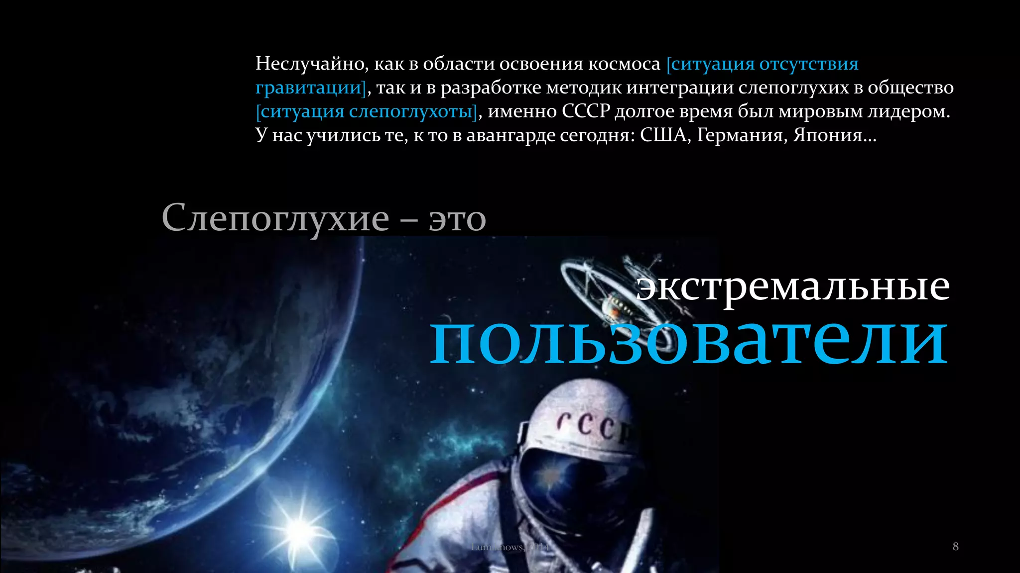 экстремальные
пользователи
Неслучайно, как в области освоения космоса [ситуация отсутствия
гравитации], так и в разработке методик интеграции слепоглухих в общество
[ситуация слепоглухоты], именно СССР долгое время был мировым лидером.
У нас учились те, к то в авангарде сегодня: США, Германия, Япония…
Слепоглухие – это
Lumiknows, 2014 8
 