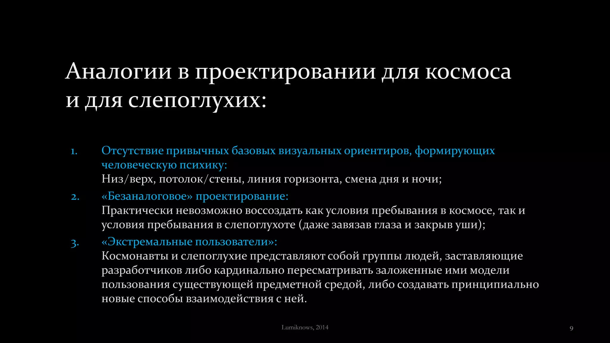 Аналогии в проектировании для космоса
и для слепоглухих:
1. Отсутствие привычных базовых визуальных ориентиров, формирующих
человеческую психику:
Низ/верх, потолок/стены, линия горизонта, смена дня и ночи;
2. «Безаналоговое» проектирование:
Практически невозможно воссоздать как условия пребывания в космосе, так и
условия пребывания в слепоглухоте (даже завязав глаза и закрыв уши);
3. «Экстремальные пользователи»:
Космонавты и слепоглухие представляют собой группы людей, заставляющие
разработчиков либо кардинально пересматривать заложенные ими модели
пользования существующей предметной средой, либо создавать принципиально
новые способы взаимодействия с ней.
Lumiknows, 2014 9
 