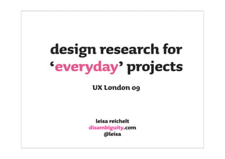 design research for
‘everyday’ projects
      UX London 09


        leisa reichelt
     disambiguity.com
            @leisa
 