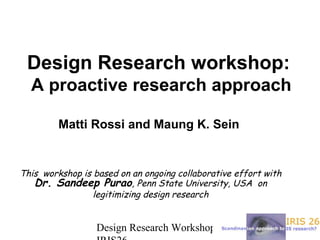 April 30,Design Research Workshop
Design Research workshop:
A proactive research approach
Matti Rossi and Maung K. Sein
This workshop is based on an ongoing collaborative effort with
Dr. Sandeep Purao, Penn State University, USA on
legitimizing design research
 