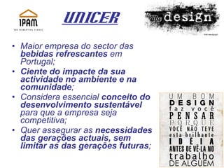 UNICER   Maior empresa do sector das  bebidas refrescantes  em Portugal; Ciente do impacte da sua actividade no ambiente e na comunidade ; Considera essencial  conceito do desenvolvimento sustentável  para que a empresa seja competitiva;  Quer assegurar as  necessidades das gerações actuais, sem limitar as das gerações futuras ;   