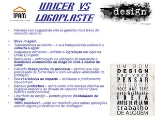 UNICER   Vs LogoplastE Parceria com Logoplaste cria as garrafas mais leves do mercado nacional: Nova imagem ; Transparência excelente – a sua transparência evidencia e  valoriza a água ; Segurança Alimentar – satisfaz a  legislação  em vigor na União Europeia; Baixo peso – optimização na utilização do transporte e  benefícios económicos ao longo de toda a cadeia de valor ; Elevado  desempenho no processo  – permite que seja processado de forma fiável e com elevadas velocidades de produção; Boa  resistência ao impacto  – resistente e praticamente inquebrável; Barreira  protectora  – actua como uma barreira efectiva ao oxigénio exterior e ao dióxido de carbono interior (para bebidas carbonatadas); Liberdade de design – permite grande  flexibilidade de design ; 100% reciclável  – pode ser reciclado para outras aplicações, usando alguns procedimentos de reciclagem. 