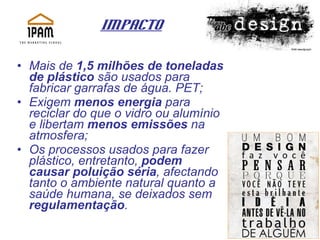 Impacto Mais de  1,5 milhões de toneladas de plástico  são usados para fabricar garrafas de água. PET; Exigem  menos energia  para reciclar do que o vidro ou alumínio e libertam  menos emissões  na atmosfera;  Os processos usados para fazer plástico, entretanto,  podem causar poluição séria , afectando tanto o ambiente natural quanto a saúde humana, se deixados sem  regulamentação .  
