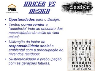 UNICER   Vs Design Oportunidades  para o Design; Tentou  compreender  a “audiência” indo ao encontro das necessidades do estilo de vida actual; Utilização do factor de  responsabilidade social  e ambiental com a preocupação ao nível dos resíduos;  Sustentabilidade e preocupação com as gerações futuras. 