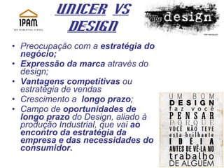 UNICER   Vs Design Preocupação com a  estratégia do negócio;  Expressão da marca  através do design;  Vantagens competitivas  ou estratégia de vendas Crescimento a  longo prazo ; Campo de  oportunidades de longo prazo  do Design, aliado à produção Industrial, que vai  ao encontro da estratégia da empresa e das necessidades do consumidor. 