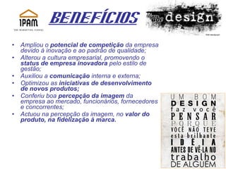 Benefícios Ampliou o  potencial de competição  da empresa devido à inovação e ao padrão de qualidade; Alterou a cultura empresarial, promovendo o  status de empresa inovadora  pelo estilo de gestão;  Auxiliou a  comunicação  interna e externa;  Optimizou as  iniciativas de desenvolvimento de novos produtos;  Conferiu boa  percepção da imagem  da empresa ao mercado, funcionários, fornecedores e concorrentes;  Actuou na percepção da imagem, no  valor do produto, na fidelização à marca. 