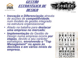 Gestão Estratégica de Design Inovação e Diferenciação  através de acções de  competitividade , num modelo de gestão integrado na estrutura organizacional; Aliado na batalha para  destacar uma empresa no mercado ; Implementação  da Gestão de Design numa empresa ocorre  por etapas , devido a seu carácter estratégico,  envolvendo o “Top Management” no apoio às decisões e em vários níveis da empresa. 