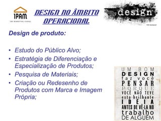 Design no Âmbito Operacional Design de produto: Estudo do Público Alvo; Estratégia de Diferenciação e Especialização de Produtos; Pesquisa de Materiais; Criação ou Redesenho de Produtos com Marca e Imagem Própria; 