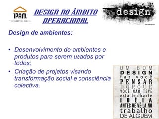 Design no Âmbito Operacional Design de ambientes: Desenvolvimento de ambientes e produtos para serem usados por todos; Criação de projetos visando transformação social e consciência colectiva. 