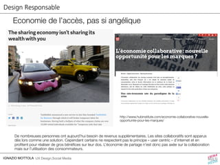 Design Responsable 
Economie de l’accès, pas si angélique 
IGNAZIO MOTTOLA UX Design,Social Media 
http://www.hubinstitute.com/economie-collaborative-nouvelle-opportunite- 
pour-les-marques/ 
De nombreuses personnes ont aujourd’hui besoin de revenus supplémentaires. Les sites collaboratifs sont apparus 
dès lors comme une solution. Cependant certains ne respectent pas le principe « user centric » d’internet et en 
profitent pour réaliser de gros bénéfices sur leur dos. L’économie de partage n’est donc pas axée sur la collaboration 
mais sur l’utilisation des consommateurs. 
 