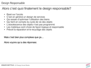 Design Responsable 
Alors c’est quoi finalement le design responsable? 
• Basé sur l’accès 
• C’est en général un design de services 
• Qui essaie d’optimiser l’utilisation des biens 
• Qui tient en compte du cycle de vie des objets 
• L’obsolescence des objets n’est pas programmé 
• Les matériaux sont choisi de façon logique et responsable 
• Prévoit la réparation et le recyclage des objets 
Mais c’est bien plus complexe que ça… 
Alors voyons qui a des réponses: 
IGNAZIO MOTTOLA UX Design,Social Media 
 