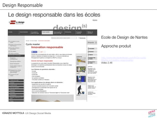 Design Responsable 
Le design responsable dans les écoles 
IGNAZIO MOTTOLA UX Design,Social Media 
Ecole de Design de Nantes 
Approche produit 
http://www.lecolededesign.com/fr/2e-cycle/ 
Master-innovation-responsable/ 
Video 2.48 
 
