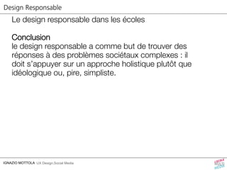 Design Responsable 
Le design responsable dans les écoles 
Conclusion 
le design responsable a comme but de trouver des 
réponses à des problèmes sociétaux complexes : il 
doit s’appuyer sur un approche holistique plutôt que 
idéologique ou, pire, simpliste. 
IGNAZIO MOTTOLA UX Design,Social Media 
 