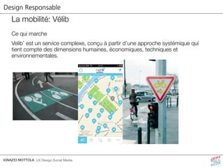Design Responsable 
La mobilité: Vélib 
Ce qui marche 
Velib’ est un service complexe, conçu à partir d’une approche systémique qui 
tient compte des dimensions humaines, économiques, techniques et 
environnementales. 
IGNAZIO MOTTOLA UX Design,Social Media 
 