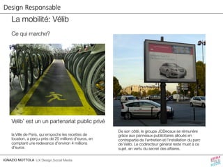 Design Responsable 
La mobilité: Vélib 
Ce qui marche? 
Velib’ est un un partenariat public privé 
la Ville de Paris, qui empoche les recettes de 
location, a perçu près de 20 millions d'euros, en 
comptant une redevance d'environ 4 millions 
d'euros 
IGNAZIO MOTTOLA UX Design,Social Media 
De son côté, le groupe JCDecaux se rémunère 
grâce aux panneaux publicitaires alloués en 
contrepartie de l'entretien et l'installation du parc 
de Vélib. Le codirecteur général reste muet à ce 
sujet, en vertu du secret des affaires. 
 