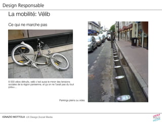 Design Responsable 
La mobilité: Vélib 
Ce qui ne marche pas 
8 000 vélos détruits, velib c’est aussi le miroir des tensions 
sociales de la région parisienne, et ça on ne l’avait pas du tout 
prévu… 
IGNAZIO MOTTOLA UX Design,Social Media 
Parkings pleins ou vides 
 