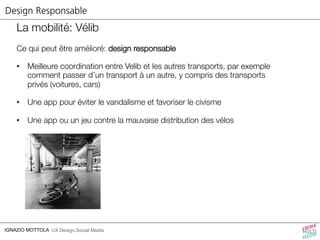 Design Responsable 
La mobilité: Vélib 
Ce qui peut être amélioré: design responsable 
• Meilleure coordination entre Velib et les autres transports, par exemple 
comment passer d’un transport à un autre, y compris des transports 
privés (voitures, cars) 
• Une app pour éviter le vandalisme et favoriser le civisme 
• Une app ou un jeu contre la mauvaise distribution des vélos 
IGNAZIO MOTTOLA UX Design,Social Media 
 