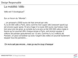 Design Responsable 
La mobilité: Vélib 
Velib est t’il écologique? 
Sur un forum du “Monde”: 
…on arriverait a 3000 euros de frais annuel par velo. 
Il y’a 20 000 velib a Paris, donc comme mon super vélo (crescent sport) qui 
est encore super apres 10 ans d’age m’a coute 350 euros neuf (reduc mais 
bon pour prix de gros), je compte qu’a ce prix ca fait 200 000 velos made in 
france qu’on pourrait offrir chaque annee a Paris, soit environ equiper 2 
millions de parisien gratuitement sur 10 ans. Comme il y’a 2 millions de 
Parisien, on peut considerer qu’avec l’argent des velibs on pourrait facilement 
equiper tous les parisiens… 
On ne le sait pas encore…mais ça vaut le coup d’essayer 
IGNAZIO MOTTOLA UX Design,Social Media 
 