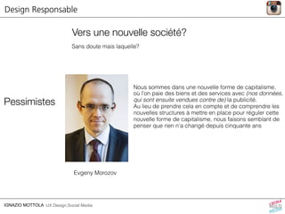 Vers une nouvelle société? 
Sans doute mais laquelle? 
Pessimistes 
Evgeny Morozov 
IGNAZIO MOTTOLA UX Design,Social Media 
Nous sommes dans une nouvelle forme de capitalisme, 
où l’on paie des biens et des services avec (nos données, 
qui sont ensuite vendues contre de) la publicité. 
Au lieu de prendre cela en compte et de comprendre les 
nouvelles structures à mettre en place pour réguler cette 
nouvelle forme de capitalisme, nous faisons semblant de 
penser que rien n’a changé depuis cinquante ans 
Design Responsable 
 