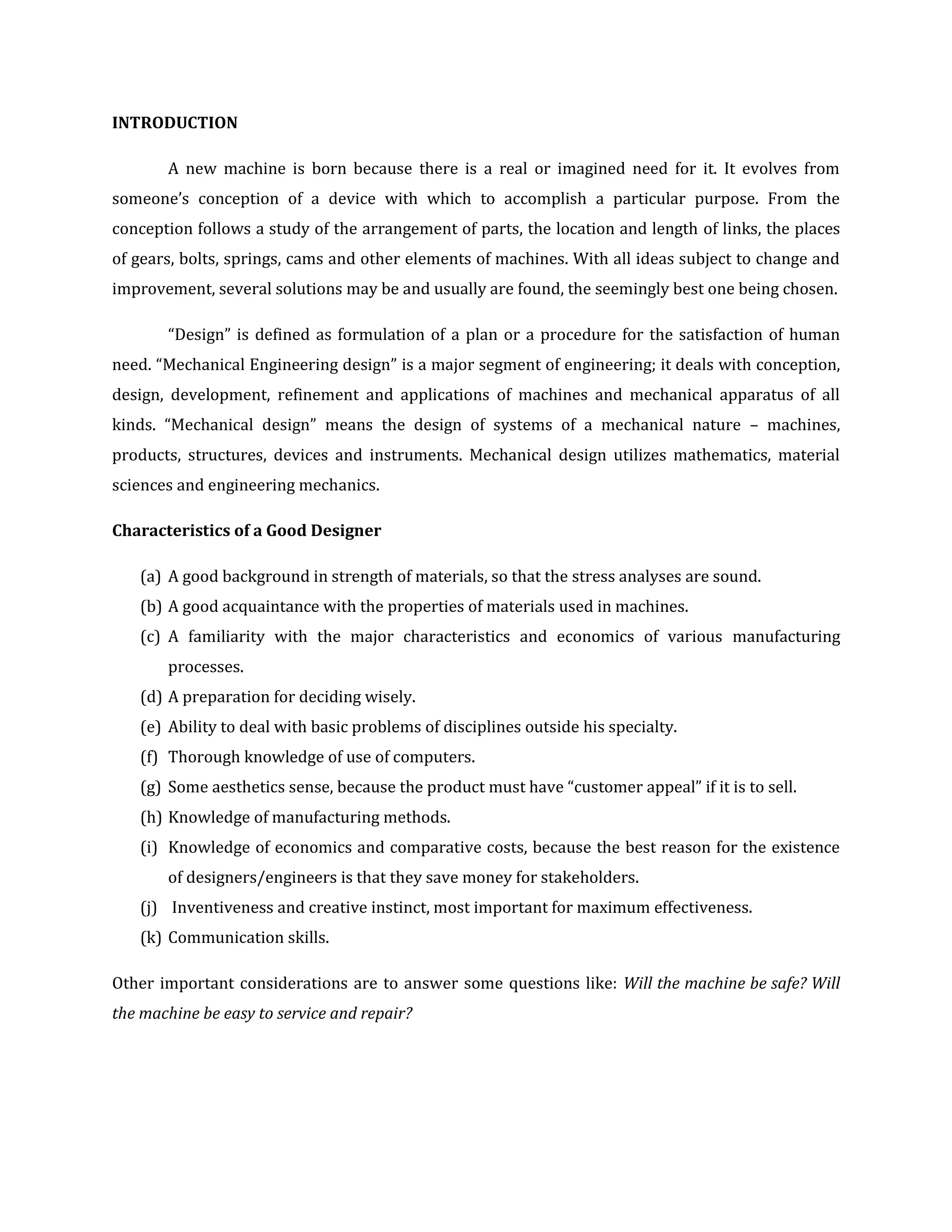 INTRODUCTION
A new machine is born because there is a real or imagined need for it. It evolves from
someone’s conception of a device with which to accomplish a particular purpose. From the
conception follows a study of the arrangement of parts, the location and length of links, the places
of gears, bolts, springs, cams and other elements of machines. With all ideas subject to change and
improvement, several solutions may be and usually are found, the seemingly best one being chosen.
“Design” is defined as formulation of a plan or a procedure for the satisfaction of human
need. “Mechanical Engineering design” is a major segment of engineering; it deals with conception,
design, development, refinement and applications of machines and mechanical apparatus of all
kinds. “Mechanical design” means the design of systems of a mechanical nature – machines,
products, structures, devices and instruments. Mechanical design utilizes mathematics, material
sciences and engineering mechanics.
Characteristics of a Good Designer
(a) A good background in strength of materials, so that the stress analyses are sound.
(b) A good acquaintance with the properties of materials used in machines.
(c) A familiarity with the major characteristics and economics of various manufacturing
processes.
(d) A preparation for deciding wisely.
(e) Ability to deal with basic problems of disciplines outside his specialty.
(f) Thorough knowledge of use of computers.
(g) Some aesthetics sense, because the product must have “customer appeal” if it is to sell.
(h) Knowledge of manufacturing methods.
(i) Knowledge of economics and comparative costs, because the best reason for the existence
of designers/engineers is that they save money for stakeholders.
(j) Inventiveness and creative instinct, most important for maximum effectiveness.
(k) Communication skills.
Other important considerations are to answer some questions like: Will the machine be safe? Will
the machine be easy to service and repair?
 