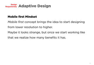 15
Design
Responsively Adaptive Design
Mobile first Mindset
Mobile first concept brings the idea to start designing
from lower resolution to higher.
Maybe it looks strange, but once we start working like
that we realize how many benefits it has.
 