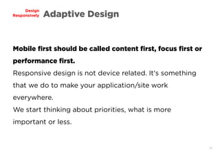 16
Design
Responsively Adaptive Design
Mobile first should be called content first, focus first or
performance first.
Responsive design is not device related. It's something
that we do to make your application/site work
everywhere.
We start thinking about priorities, what is more
important or less.
 