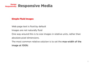 63
Design
Responsively Responsive Media
Simple Fluid Images
Web page text is fluid by default
Images are not naturally fluid
One way around this is to size images in relative units, rather than
absolute pixel dimensions.
The most common relative solution is to set the max-width of the
image at 100%:
 