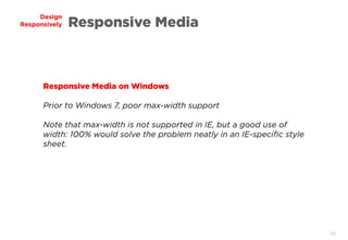 65
Design
Responsively Responsive Media
Responsive Media on Windows
Prior to Windows 7, poor max-width support
Note that max-width is not supported in IE, but a good use of
width: 100% would solve the problem neatly in an IE-specific style
sheet.
 
