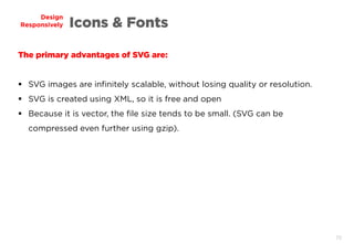 70
Design
Responsively Icons & Fonts
The primary advantages of SVG are:
 SVG images are infinitely scalable, without losing quality or resolution.
 SVG is created using XML, so it is free and open
 Because it is vector, the file size tends to be small. (SVG can be
compressed even further using gzip).
 