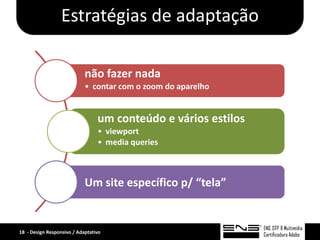 Estratégias de adaptação

                            não fazer nada
                            • contar com o zoom do aparelho


                                 um conteúdo e vários estilos
                                 • viewport
                                 • media queries



                            Um site específico p/ “tela”


18 - Design Responsivo / Adaptativo
 
