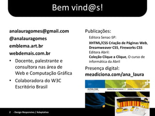 Bem vind@s!

analauragomes@gmail.com                     Publicações:
@analauragomes                               Editora Senac-SP:
                                             XHTML/CSS Criação de Páginas Web,
emblema.art.br                               Dreamweaver CS5, Fireworks CS5
webdemais.com.br                             Editora Abril:
                                             Coleção Clique a Clique, O curso de
• Docente, palestrante e                     informática da Abril
  consultora nas área de                    Presença digital:
  Web e Computação Gráfica                  meadiciona.com/ana_laura
• Colaboradora do W3C
  Escritório Brasil



2 - Design Responsivo / Adaptativo
 