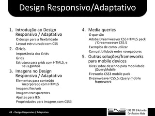 Design Responsivo/Adaptativo

1. Introdução ao Design                    4. Media queries
   Responsivo / Adaptativo                    O que são
      O design para a flexibilidade           Adobe Dreamweaver CS5 HTML5 pack
      Layout estruturado com CSS                 / Dreamweaver CS5.5
                                              Exemplos de como utilizar
2. Grids                                      Compatibilidade entre navegadores
      Importância dos Grids
      Grids                                5. Outras soluções/frameworks
      Estrutura para grids com HTML5, e       para mobile devices
          seus ganhos                         Dicas sobre desenho para mobilidade
                                                  jQueryMobile
3. Imagens no Design
                                              Fireworks CSS3 mobile pack
   Responsivo / Adaptativo                    Dreamweaver CS5.5 jQuery mobile
      Elementos para conteúdo                     framework
          incorporado com HTML5
      Imagens flexíveis
      Imagens transparentes
      Ajustes para IE6
      Propriedades para imagens com CSS3

43 - Design Responsivo / Adaptativo
 