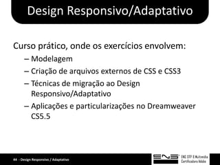 Design Responsivo/Adaptativo

Curso prático, onde os exercícios envolvem:
      – Modelagem
      – Criação de arquivos externos de CSS e CSS3
      – Técnicas de migração ao Design
        Responsivo/Adaptativo
      – Aplicações e particularizações no Dreamweaver
        CS5.5



44 - Design Responsivo / Adaptativo
 