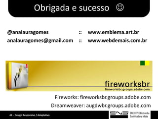 Obrigada e sucesso 

@analauragomes          ::                          www.emblema.art.br
analauragomes@gmail.com ::                          www.webdemais.com.br




                                       Fireworks: fireworksbr.groups.adobe.com
                                      Dreamweaver: augdwbr.groups.adobe.com
45 - Design Responsivo / Adaptativo
 