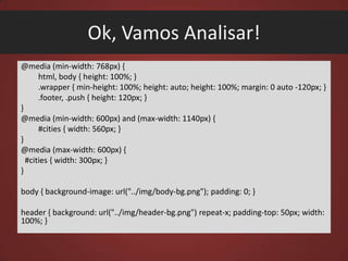 Ok, Vamos Analisar!
@media (min-width: 768px) {
html, body { height: 100%; }
.wrapper { min-height: 100%; height: auto; height: 100%; margin: 0 auto -120px; }
.footer, .push { height: 120px; }
}
@media (min-width: 600px) and (max-width: 1140px) {
#cities { width: 560px; }
}
@media (max-width: 600px) {
#cities { width: 300px; }
}
body { background-image: url("../img/body-bg.png"); padding: 0; }
header { background: url("../img/header-bg.png") repeat-x; padding-top: 50px; width:
100%; }

 