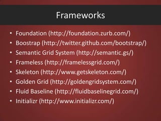 Frameworks
•
•
•
•
•
•
•
•

Foundation (http://foundation.zurb.com/)
Boostrap (http://twitter.github.com/bootstrap/)
Semantic Grid System (http://semantic.gs/)
Frameless (http://framelessgrid.com/)
Skeleton (http://www.getskeleton.com/)
Golden Grid (http://goldengridsystem.com/)
Fluid Baseline (http://fluidbaselinegrid.com/)
Initializr (http://www.initializr.com/)

 